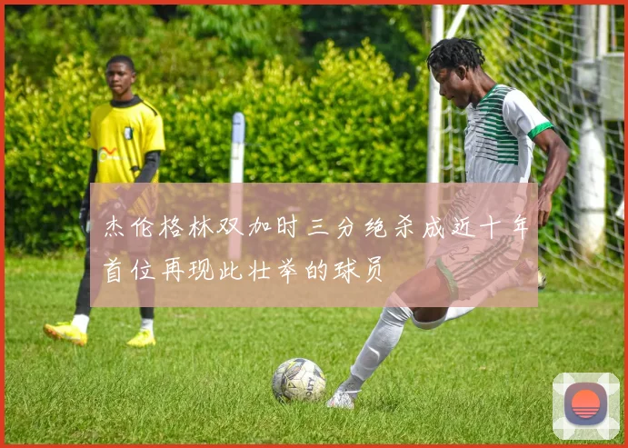 杰伦格林双加时三分绝杀成近十年首位再现此壮举的球员