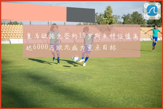 皇马欲抢先签约19岁斯米特估值高达6000万欧元成为重点目标