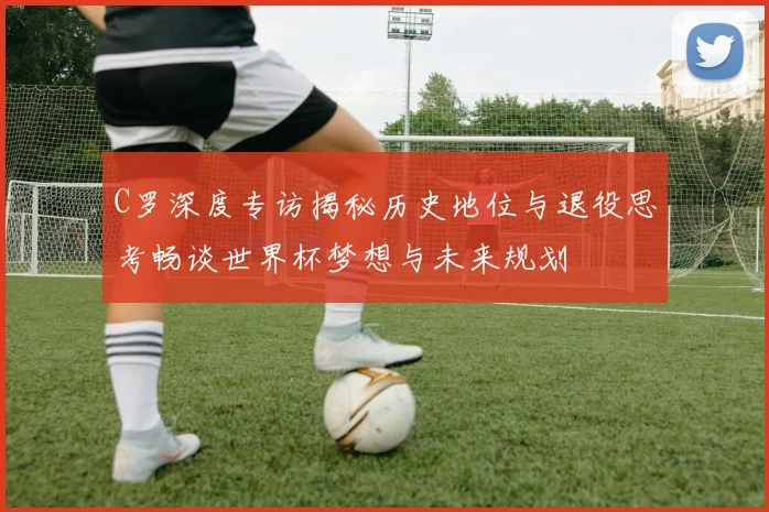 C罗深度专访揭秘历史地位与退役思考畅谈世界杯梦想与未来规划