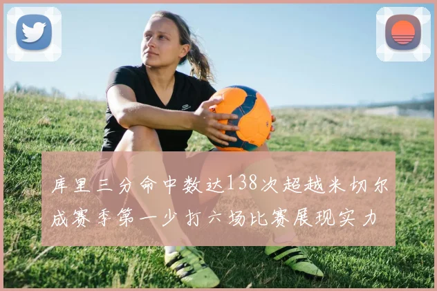库里三分命中数达138次超越米切尔成赛季第一少打六场比赛展现实力