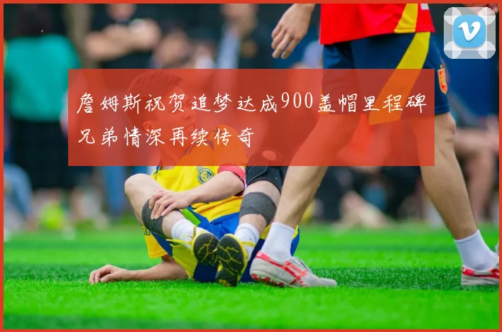 詹姆斯祝贺追梦达成900盖帽里程碑兄弟情深再续传奇