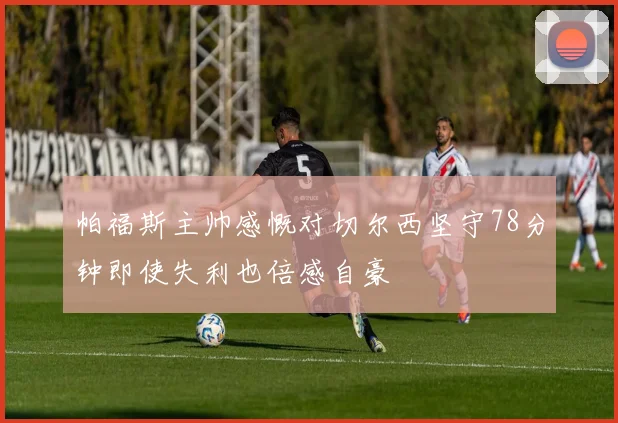 帕福斯主帅感慨对切尔西坚守78分钟即使失利也倍感自豪