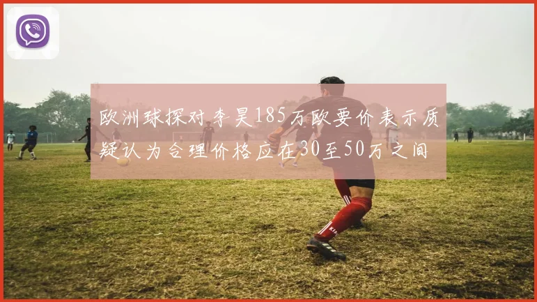 欧洲球探对李昊185万欧要价表示质疑认为合理价格应在30至50万之间