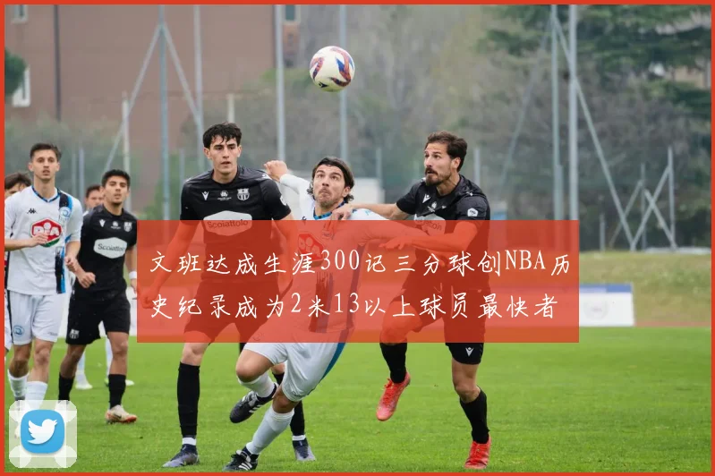 文班达成生涯300记三分球创NBA历史纪录成为2米13以上球员最快者