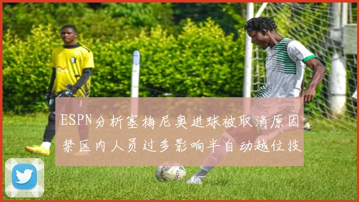 ESPN分析塞梅尼奥进球被取消原因禁区内人员过多影响半自动越位技术使用