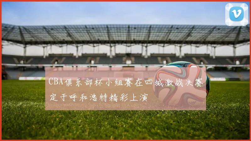 CBA俱乐部杯小组赛在四城激战决赛定于呼和浩特精彩上演