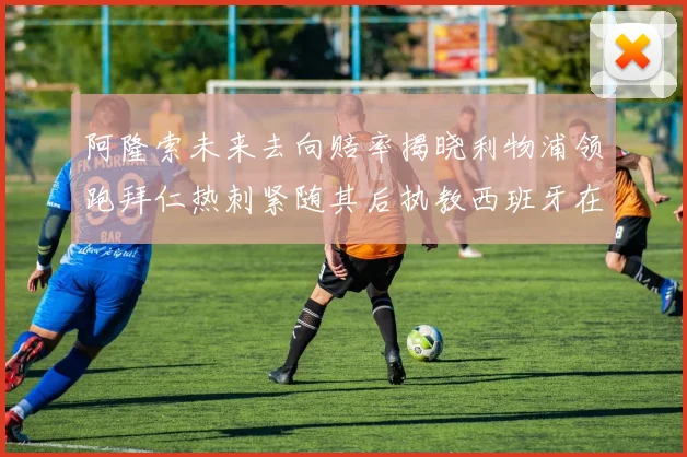 阿隆索未来去向赔率揭晓利物浦领跑拜仁热刺紧随其后执教西班牙在列