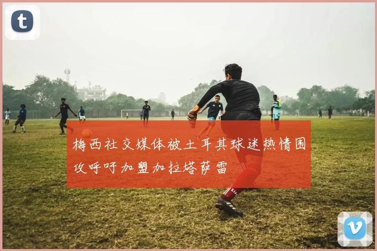 梅西社交媒体被土耳其球迷热情围攻呼吁加盟加拉塔萨雷