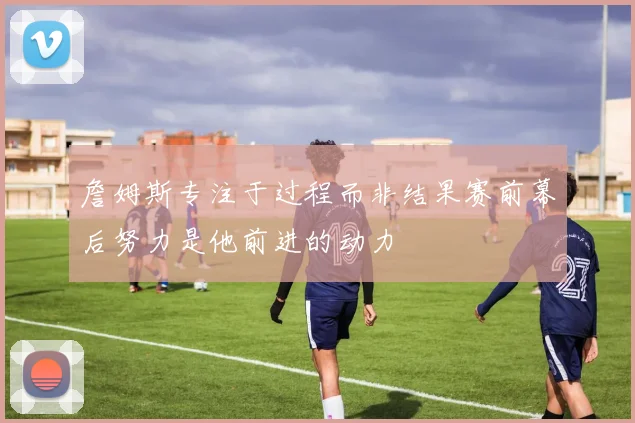 詹姆斯专注于过程而非结果赛前幕后努力是他前进的动力