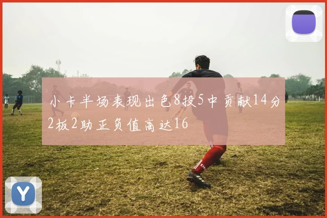 小卡半场表现出色8投5中贡献14分2板2助正负值高达16