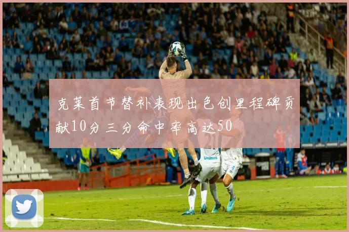 克莱首节替补表现出色创里程碑贡献10分三分命中率高达50