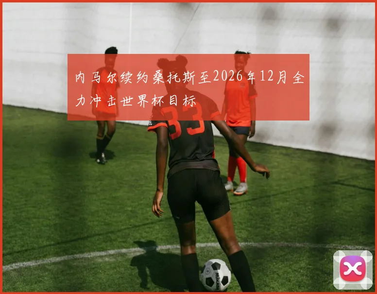 内马尔续约桑托斯至2026年12月全力冲击世界杯目标