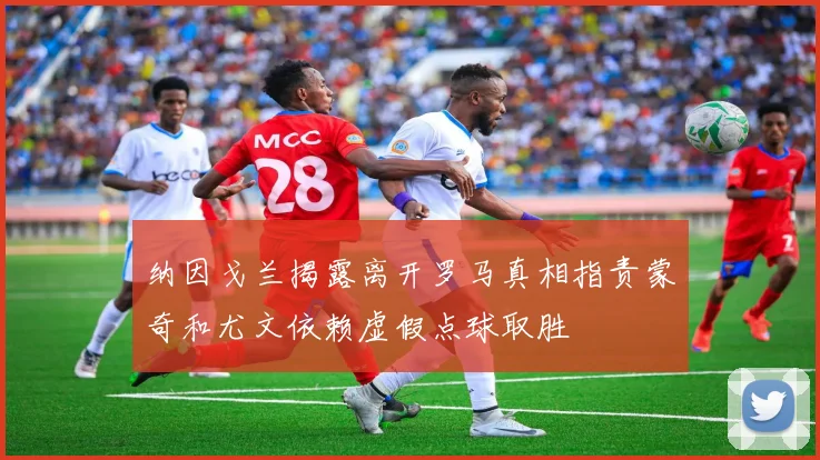 纳因戈兰揭露离开罗马真相指责蒙奇和尤文依赖虚假点球取胜