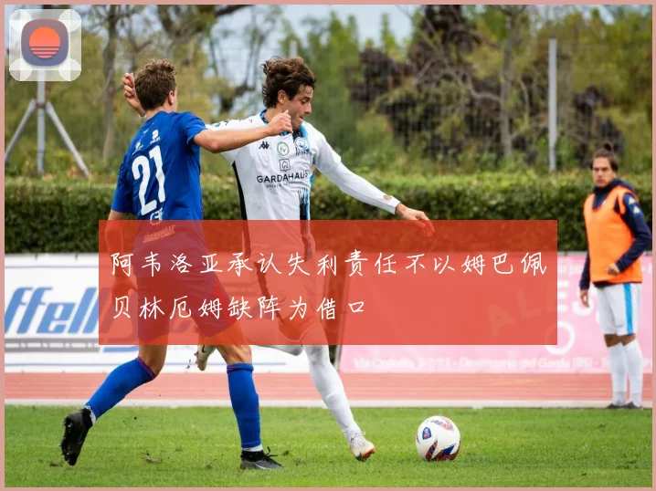 阿韦洛亚承认失利责任不以姆巴佩贝林厄姆缺阵为借口