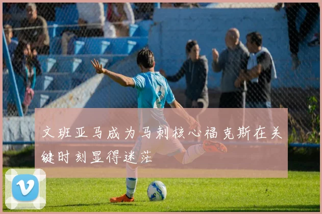 文班亚马成为马刺核心福克斯在关键时刻显得迷茫