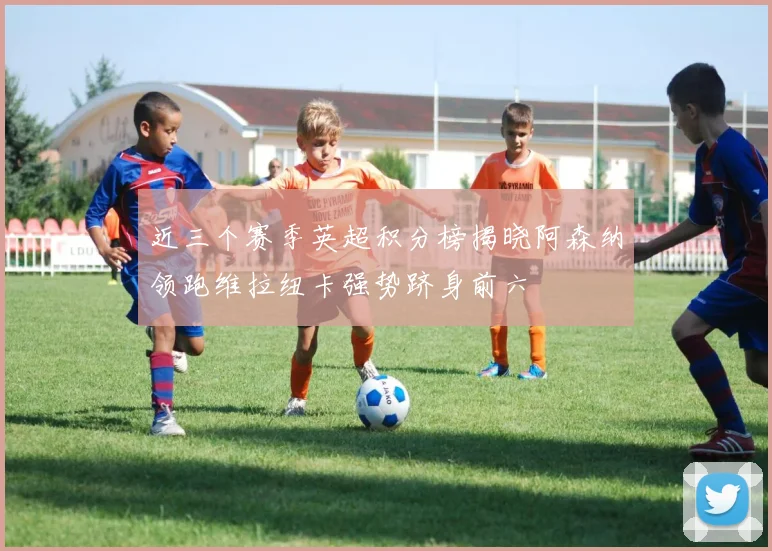 近三个赛季英超积分榜揭晓阿森纳领跑维拉纽卡强势跻身前六