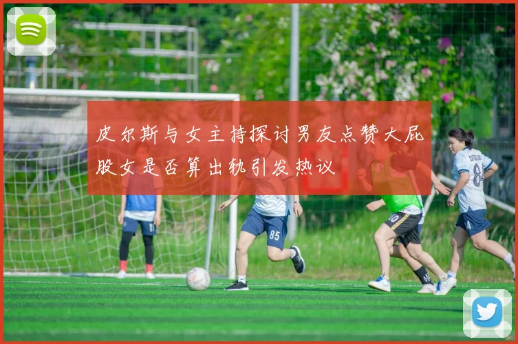 皮尔斯与女主持探讨男友点赞大屁股女是否算出轨引发热议