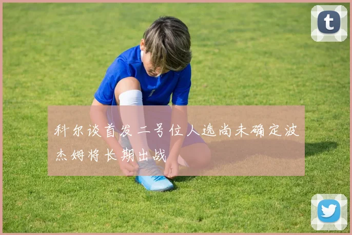 科尔谈首发二号位人选尚未确定波杰姆将长期出战