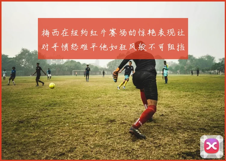 梅西在纽约红牛赛场的惊艳表现让对手愤怒难平他如狂风般不可阻挡