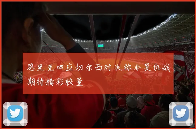 恩里克回应切尔西对决称非复仇战期待精彩较量