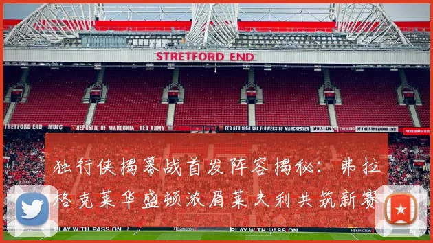 独行侠揭幕战首发阵容揭秘：弗拉格克莱华盛顿浓眉莱夫利共筑新赛季希望
