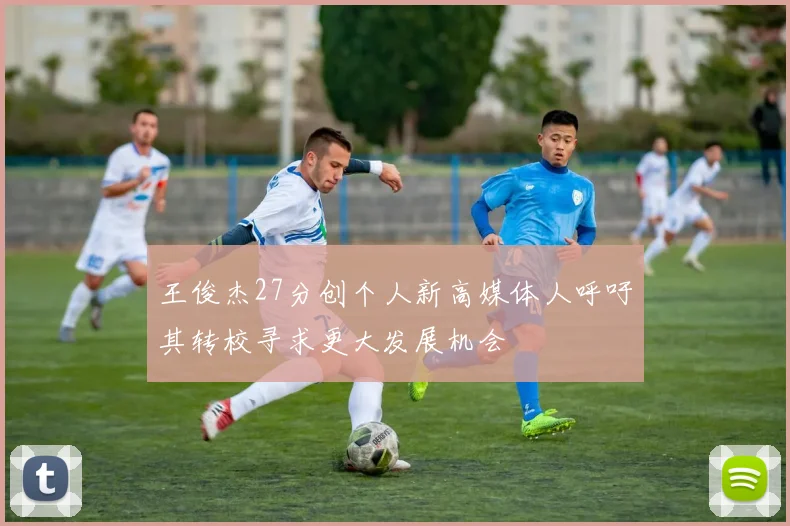 王俊杰27分创个人新高媒体人呼吁其转校寻求更大发展机会