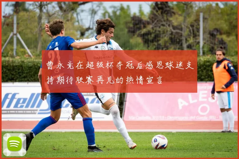 曹永竞在超级杯夺冠后感恩球迷支持期待联赛再见的热情宣言