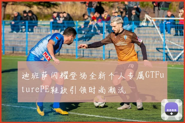 迪班萨闪耀登场全新个人专属GTFuturePE鞋款引领时尚潮流
