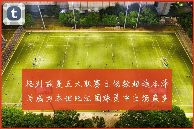 格列兹曼五大联赛出场数超越本泽马成为本世纪法国球员中出场最多者