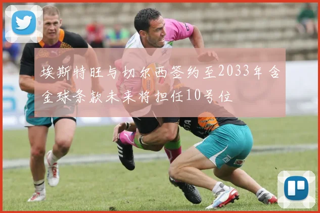 埃斯特旺与切尔西签约至2033年含金球条款未来将担任10号位