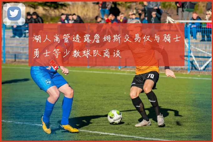 湖人高管透露詹姆斯交易仅与骑士勇士等少数球队商谈